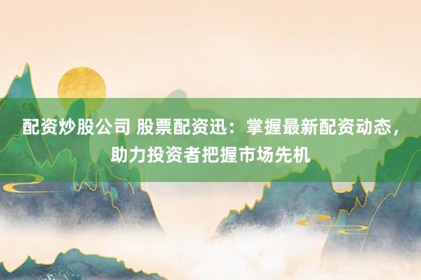 配资炒股公司 股票配资迅：掌握最新配资动态，助力投资者把握市场先机