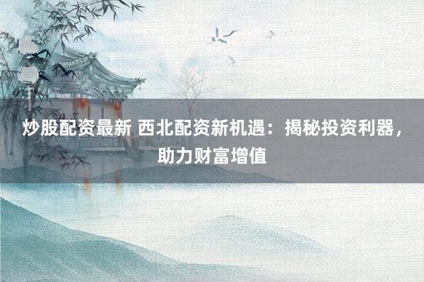 炒股配资最新 西北配资新机遇：揭秘投资利器，助力财富增值