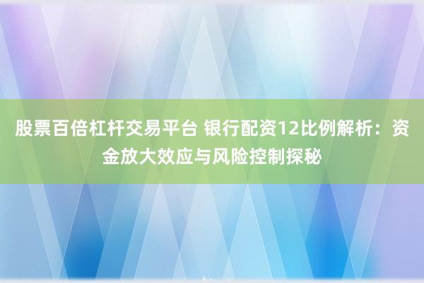 股票百倍杠杆交易平台 银行配资12比例解析：资金放大效应与风险控制探秘