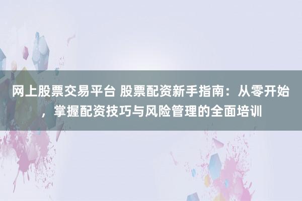 网上股票交易平台 股票配资新手指南：从零开始，掌握配资技巧与风险管理的全面培训
