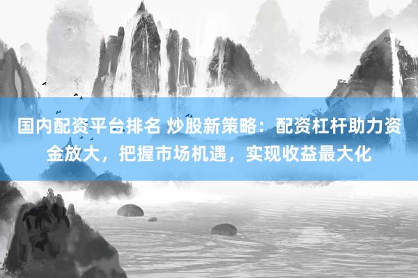 国内配资平台排名 炒股新策略：配资杠杆助力资金放大，把握市场机遇，实现收益最大化