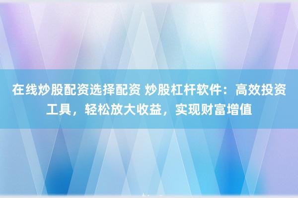 在线炒股配资选择配资 炒股杠杆软件：高效投资工具，轻松放大收益，实现财富增值