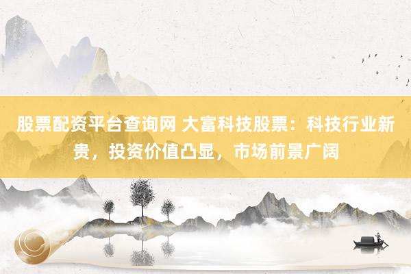 股票配资平台查询网 大富科技股票：科技行业新贵，投资价值凸显，市场前景广阔