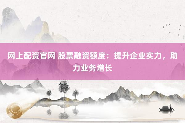 网上配资官网 股票融资额度：提升企业实力，助力业务增长