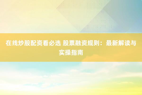 在线炒股配资看必选 股票融资规则：最新解读与实操指南