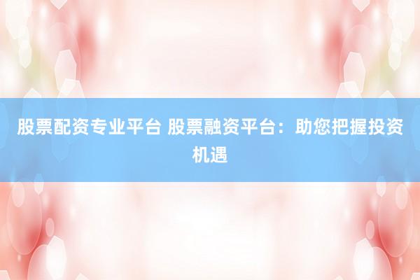 股票配资专业平台 股票融资平台：助您把握投资机遇