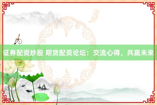 证券配资炒股 期货配资论坛：交流心得，共赢未来