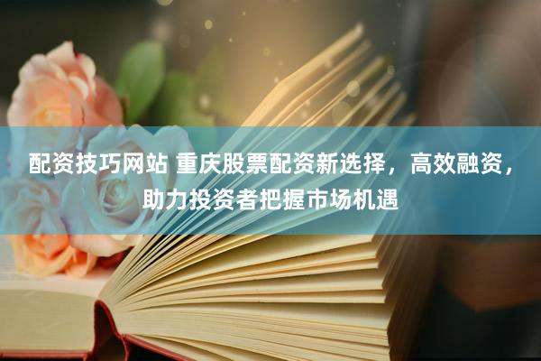配资技巧网站 重庆股票配资新选择，高效融资，助力投资者把握市场机遇