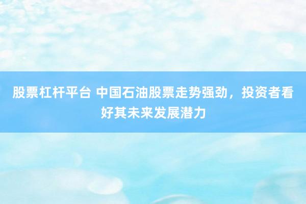 股票杠杆平台 中国石油股票走势强劲，投资者看好其未来发展潜力