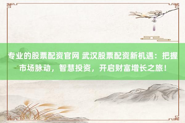 专业的股票配资官网 武汉股票配资新机遇：把握市场脉动，智慧投资，开启财富增长之旅！