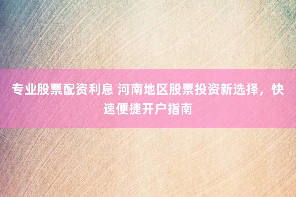专业股票配资利息 河南地区股票投资新选择，快速便捷开户指南