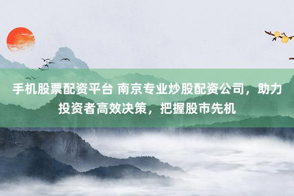 手机股票配资平台 南京专业炒股配资公司，助力投资者高效决策，把握股市先机