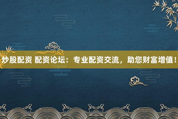 炒股配资 配资论坛：专业配资交流，助您财富增值！