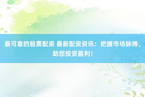 最可靠的股票配资 最新配资资讯：把握市场脉搏，助您投资盈利！