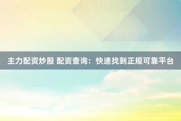 主力配资炒股 配资查询：快速找到正规可靠平台