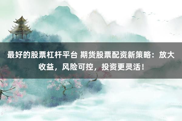 最好的股票杠杆平台 期货股票配资新策略：放大收益，风险可控，投资更灵活！