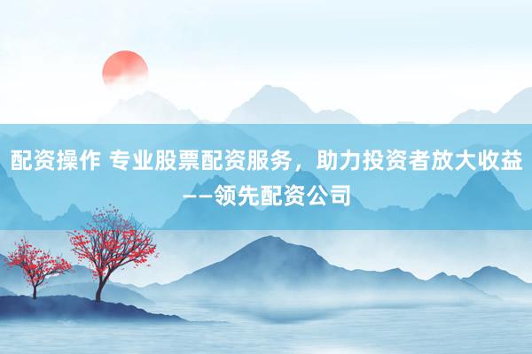 配资操作 专业股票配资服务，助力投资者放大收益——领先配资公司