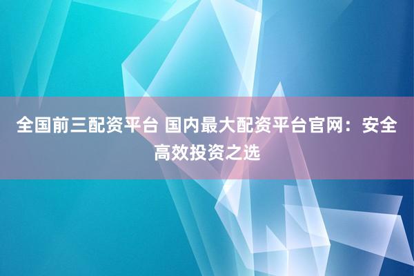 全国前三配资平台 国内最大配资平台官网：安全高效投资之选