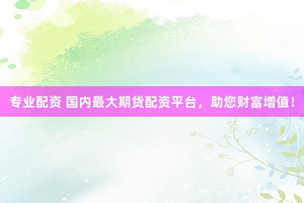 专业配资 国内最大期货配资平台，助您财富增值！