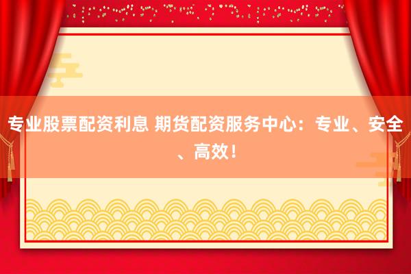 专业股票配资利息 期货配资服务中心：专业、安全、高效！