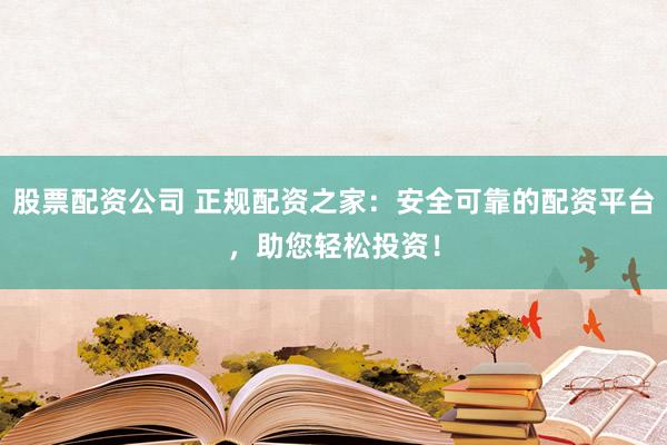 股票配资公司 正规配资之家：安全可靠的配资平台，助您轻松投资！