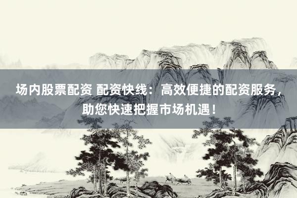 场内股票配资 配资快线：高效便捷的配资服务，助您快速把握市场机遇！