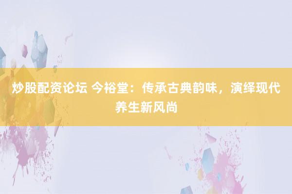 炒股配资论坛 今裕堂：传承古典韵味，演绎现代养生新风尚