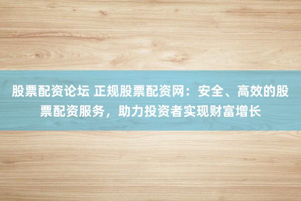 股票配资论坛 正规股票配资网：安全、高效的股票配资服务，助力投资者实现财富增长