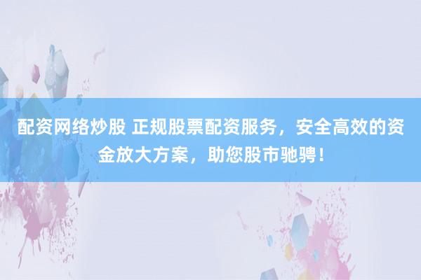 配资网络炒股 正规股票配资服务，安全高效的资金放大方案，助您股市驰骋！