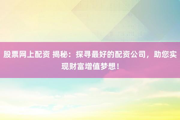 股票网上配资 揭秘：探寻最好的配资公司，助您实现财富增值梦想！