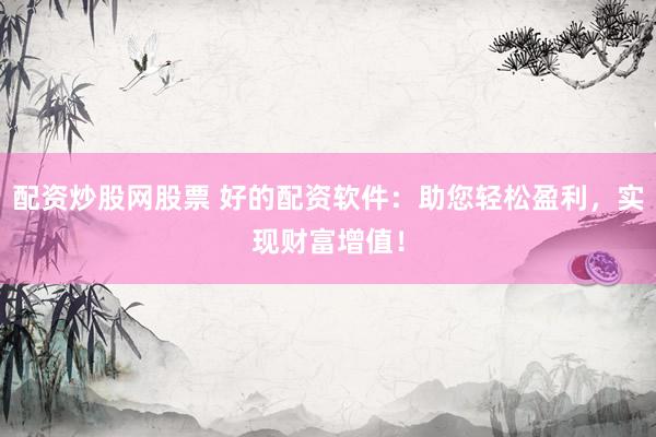 配资炒股网股票 好的配资软件：助您轻松盈利，实现财富增值！