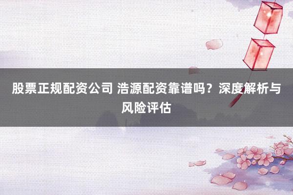 股票正规配资公司 浩源配资靠谱吗？深度解析与风险评估