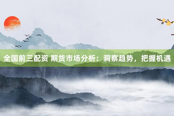 全国前三配资 期货市场分析：洞察趋势，把握机遇