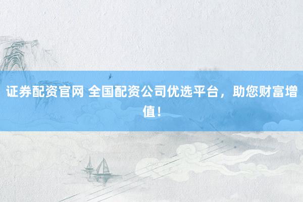 证券配资官网 全国配资公司优选平台，助您财富增值！