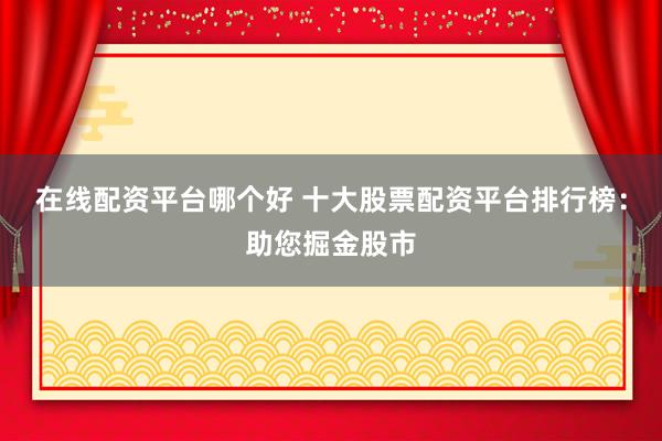 在线配资平台哪个好 十大股票配资平台排行榜：助您掘金股市