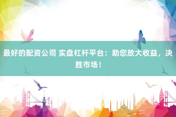最好的配资公司 实盘杠杆平台：助您放大收益，决胜市场！
