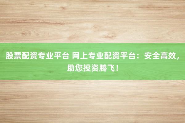 股票配资专业平台 网上专业配资平台：安全高效，助您投资腾飞！