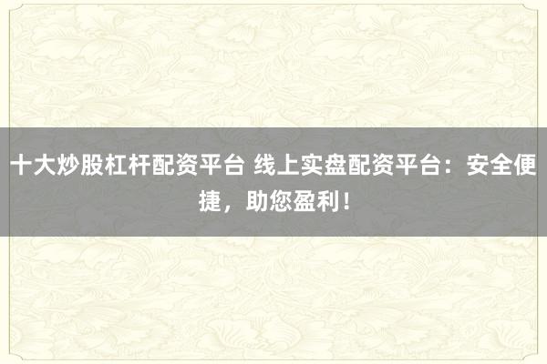 十大炒股杠杆配资平台 线上实盘配资平台：安全便捷，助您盈利！
