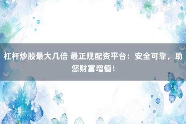 杠杆炒股最大几倍 最正规配资平台：安全可靠，助您财富增值！