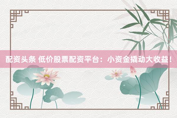 配资头条 低价股票配资平台：小资金撬动大收益！