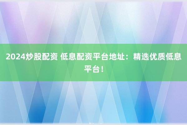 2024炒股配资 低息配资平台地址：精选优质低息平台！