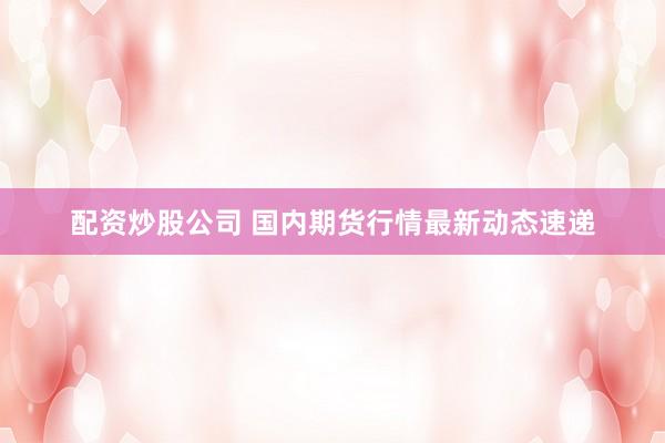 配资炒股公司 国内期货行情最新动态速递