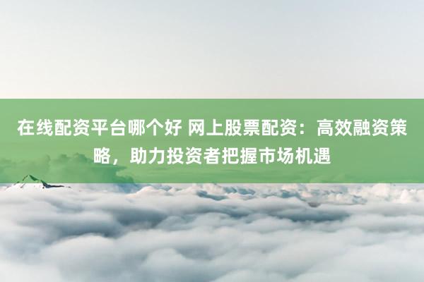 在线配资平台哪个好 网上股票配资：高效融资策略，助力投资者把握市场机遇