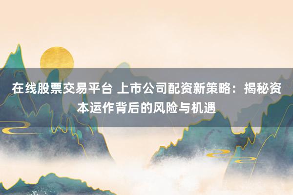 在线股票交易平台 上市公司配资新策略：揭秘资本运作背后的风险与机遇