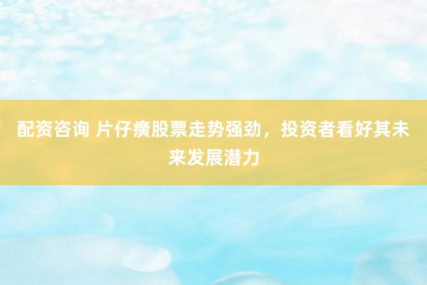 配资咨询 片仔癀股票走势强劲，投资者看好其未来发展潜力
