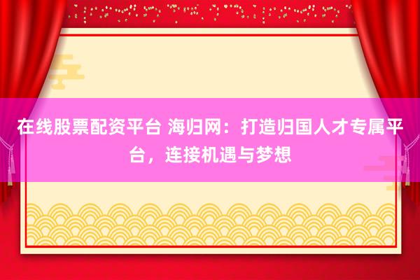 在线股票配资平台 海归网：打造归国人才专属平台，连接机遇与梦想