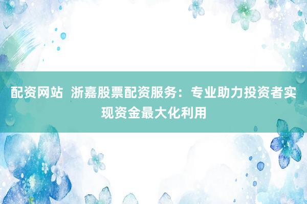 配资网站  浙嘉股票配资服务：专业助力投资者实现资金最大化利用