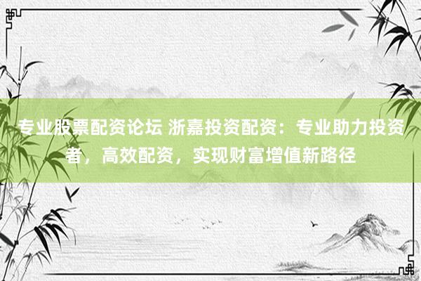 专业股票配资论坛 浙嘉投资配资：专业助力投资者，高效配资，实现财富增值新路径