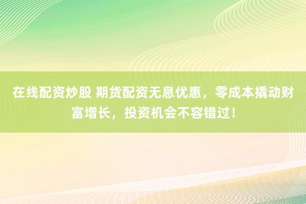在线配资炒股 期货配资无息优惠，零成本撬动财富增长，投资机会不容错过！