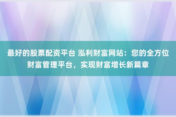 最好的股票配资平台 泓利财富网站：您的全方位财富管理平台，实现财富增长新篇章